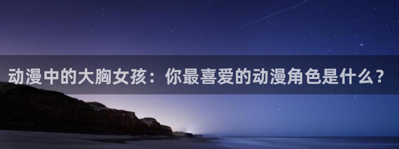 omofun动漫网页版：动漫中的大胸女孩：你最喜爱的动漫角色是什么？
